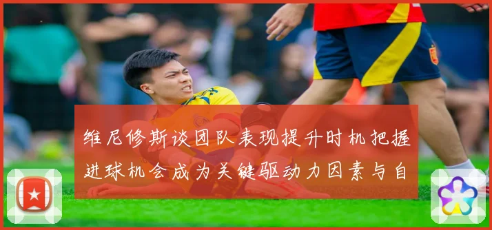 维尼修斯谈团队表现提升时机把握进球机会成为关键驱动力因素与自信