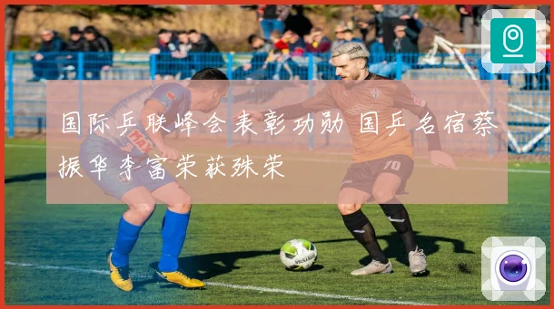 国际乒联峰会表彰功勋 国乒名宿蔡振华李富荣获殊荣