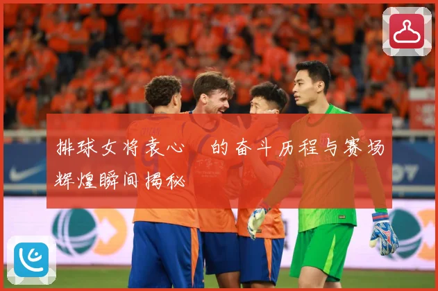 排球女将袁心玥的奋斗历程与赛场辉煌瞬间揭秘