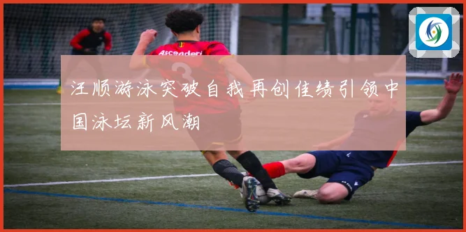 汪顺游泳突破自我再创佳绩引领中国泳坛新风潮