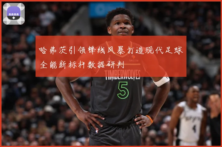 哈弗茨引领锋线风暴打造现代足球全能新标杆数据研判