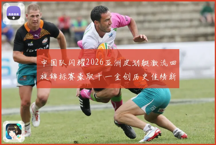 中国队闪耀2026亚洲皮划艇激流回旋锦标赛豪取十一金创历史佳绩新