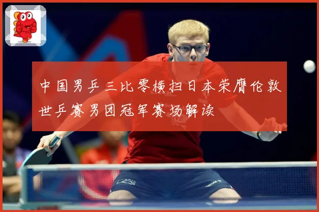 中国男乒三比零横扫日本荣膺伦敦世乒赛男团冠军赛场解读