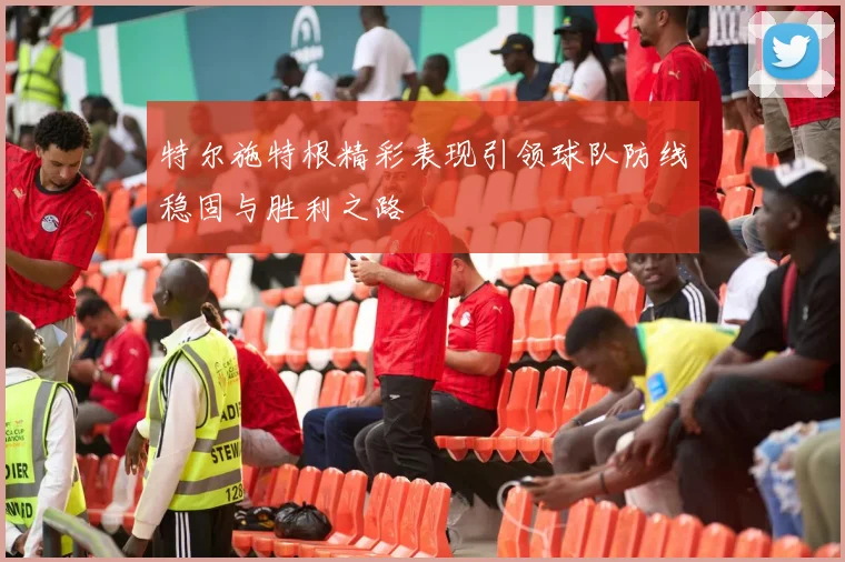 特尔施特根精彩表现引领球队防线稳固与胜利之路