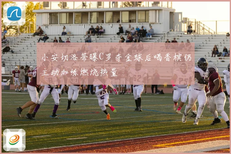 小安切洛蒂曝C罗夺金球后喝香槟仍主动加练燃烧热量