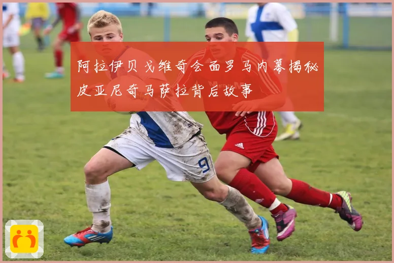 阿拉伊贝戈维奇会面罗马内幕揭秘皮亚尼奇马萨拉背后故事