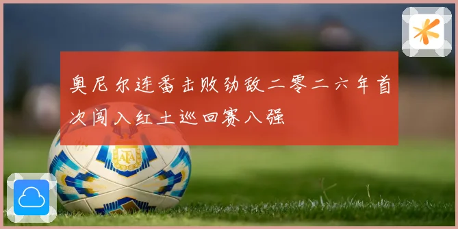 奥尼尔连番击败劲敌二零二六年首次闯入红土巡回赛八强