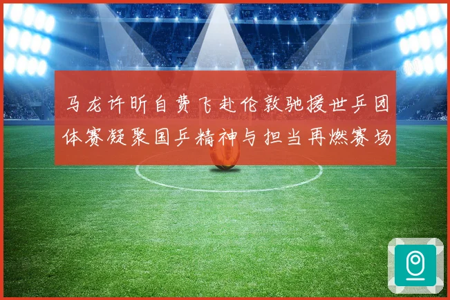 马龙许昕自费飞赴伦敦驰援世乒团体赛凝聚国乒精神与担当再燃赛场激情