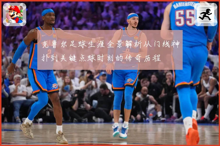 克鲁尔足球生涯全景解析从门线神扑到关键点球时刻的传奇历程