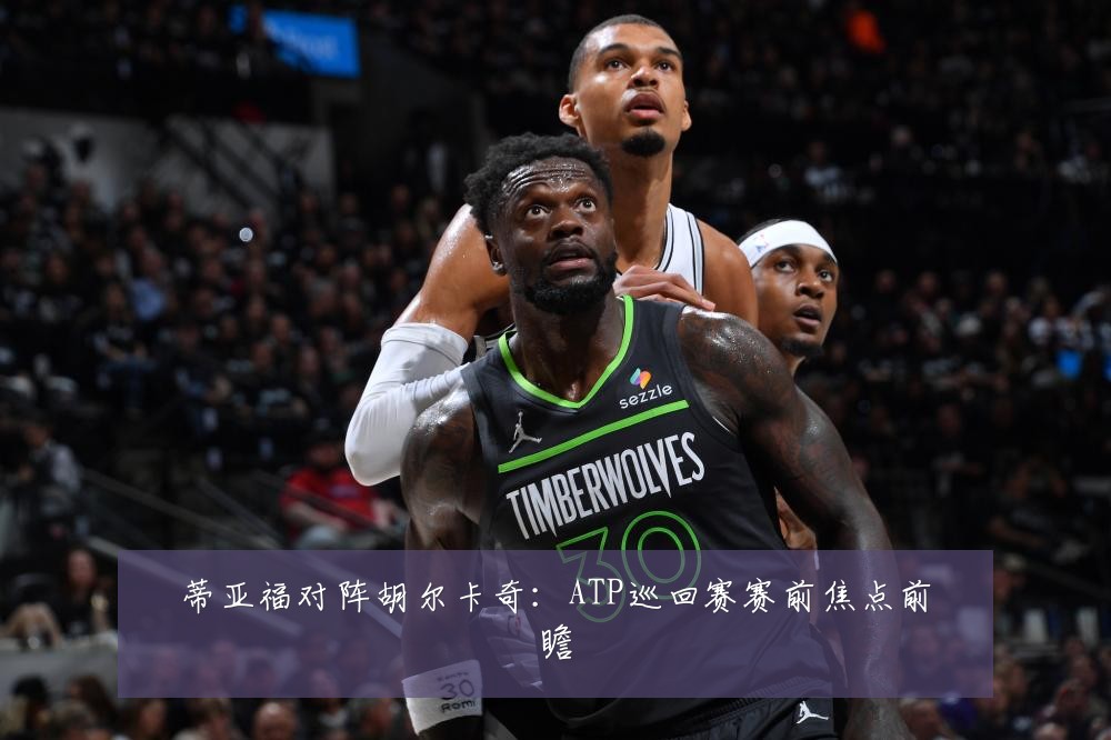 蒂亚福对阵胡尔卡奇:ATP巡回赛赛前焦点前瞻